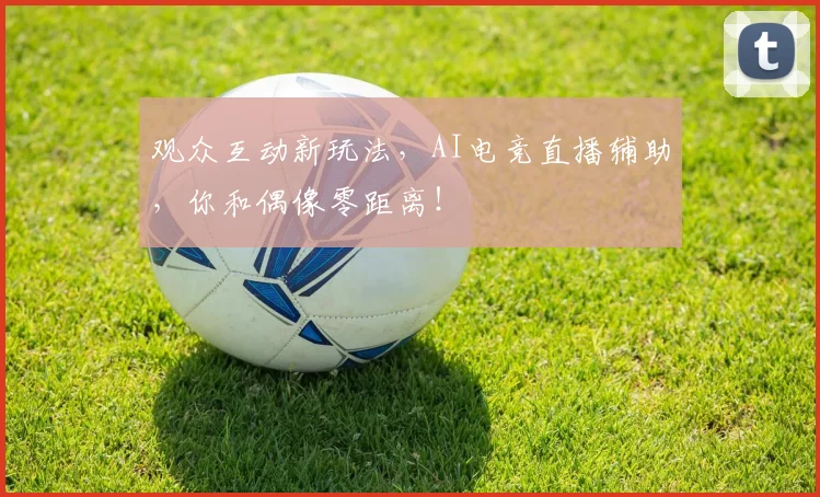 观众互动新玩法,AI电竞直播辅助,你和偶像零距离!