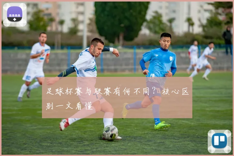 足球杯赛与联赛有何不同？核心区别一文看懂
