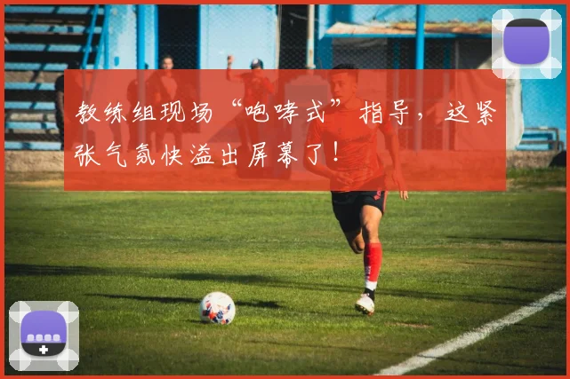 教练组现场“咆哮式”指导,这紧张气氛快溢出屏幕了!