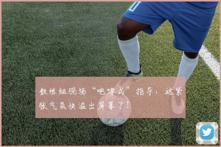 教练组现场“咆哮式”指导,这紧张气氛快溢出屏幕了!