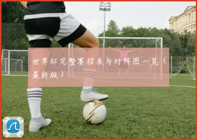 世界杯完整赛程表与对阵图一览（最新版）
