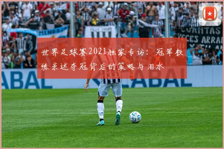 世界足球赛2021独家专访:冠军教练亲述夺冠背后的策略与泪水